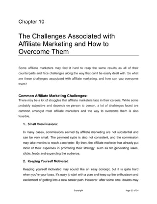 Copyright Page 27 of 34
Chapter 10
The Challenges Associated with
Affiliate Marketing and How to
Overcome Them
Some affiliate marketers may find it hard to reap the same results as all of their
counterparts and face challenges along the way that can’t be easily dealt with. So what
are these challenges associated with affiliate marketing, and how can you overcome
them?
Common Affiliate Marketing Challenges:
There may be a lot of struggles that affiliate marketers face in their careers. While some
probably subjective and depends on person to person, a lot of challenges faced are
common amongst most affiliate marketers and the way to overcome them is also
feasible.
1. Small Commissions:
In many cases, commissions earned by affiliate marketing are not substantial and
can be very small. The payment cycle is also not consistent, and the commission
may take months to reach a marketer. By then, the affiliate marketer has already put
most of their expenses in promoting their strategy, such as for generating sales,
clicks, leads and expanding the audience.
2. Keeping Yourself Motivated:
Keeping yourself motivated may sound like an easy concept, but it is quite hard
when you're your boss. It's easy to start with a plan and keep up the enthusiasm and
excitement of getting into a new career path. However, after some time, doubts may
 