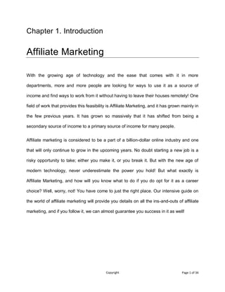 Copyright Page 1 of 34
Chapter 1. Introduction
Affiliate Marketing
With the growing age of technology and the ease that comes with it in more
departments, more and more people are looking for ways to use it as a source of
income and find ways to work from it without having to leave their houses remotely! One
field of work that provides this feasibility is Affiliate Marketing, and it has grown mainly in
the few previous years. It has grown so massively that it has shifted from being a
secondary source of income to a primary source of income for many people.
Affiliate marketing is considered to be a part of a billion-dollar online industry and one
that will only continue to grow in the upcoming years. No doubt starting a new job is a
risky opportunity to take; either you make it, or you break it. But with the new age of
modern technology, never underestimate the power you hold! But what exactly is
Affiliate Marketing, and how will you know what to do if you do opt for it as a career
choice? Well, worry, not! You have come to just the right place. Our intensive guide on
the world of affiliate marketing will provide you details on all the ins-and-outs of affiliate
marketing, and if you follow it, we can almost guarantee you success in it as well!
 