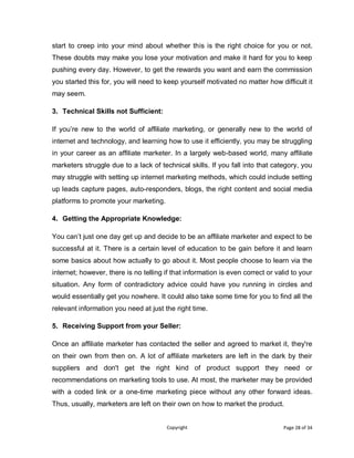 Copyright Page 28 of 34
start to creep into your mind about whether this is the right choice for you or not.
These doubts may make you lose your motivation and make it hard for you to keep
pushing every day. However, to get the rewards you want and earn the commission
you started this for, you will need to keep yourself motivated no matter how difficult it
may seem.
3. Technical Skills not Sufficient:
If you’re new to the world of affiliate marketing, or generally new to the world of
internet and technology, and learning how to use it efficiently, you may be struggling
in your career as an affiliate marketer. In a largely web-based world, many affiliate
marketers struggle due to a lack of technical skills. If you fall into that category, you
may struggle with setting up internet marketing methods, which could include setting
up leads capture pages, auto-responders, blogs, the right content and social media
platforms to promote your marketing.
4. Getting the Appropriate Knowledge:
You can’t just one day get up and decide to be an affiliate marketer and expect to be
successful at it. There is a certain level of education to be gain before it and learn
some basics about how actually to go about it. Most people choose to learn via the
internet; however, there is no telling if that information is even correct or valid to your
situation. Any form of contradictory advice could have you running in circles and
would essentially get you nowhere. It could also take some time for you to find all the
relevant information you need at just the right time.
5. Receiving Support from your Seller:
Once an affiliate marketer has contacted the seller and agreed to market it, they're
on their own from then on. A lot of affiliate marketers are left in the dark by their
suppliers and don't get the right kind of product support they need or
recommendations on marketing tools to use. At most, the marketer may be provided
with a coded link or a one-time marketing piece without any other forward ideas.
Thus, usually, marketers are left on their own on how to market the product.
 