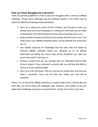 Copyright Page 29 of 34
How can these Struggles be overcome?
There are general guidelines on how to overcome struggles when it comes to affiliate
marketing. Though many challenges may be somewhat specific, a lot of them may be
solved by collective knowledge and perseverance.
 Don’t try to venture too much into the unknown, stay focused on what you
already know and have knowledge on it. Sticking to it will mean you can make
comparatively more informed decisions than doing something new to you.
 Keep yourself motivated by thinking of the success that will come to you if you
make it big in your affiliate marketing career. Let the potential of success drive
you on.
 Use reliable resources for knowledge that has been tried and tested by
sufficient affiliate marketers before you. Studying up on all aspects
beforehand and taking your time to gain all the information you need may
prove to be useful in the long run.
 Choose a product that you can resonate with and understand without other
forms of support. If you understand a product well, you will have the ability to
convey it to your audience better.
 Don’t try to rush into things. Test your hand at one product first, and once you
make it successful, move onto the next one. Taking your time will be
beneficial.
Hence, it is no secret that affiliate marketing is a tough career choice, and just like any
other field, you will be faced with challenges daily. However, what matters is how you
tackle these challenges and learn to overcome them, so they don't come in your way.
 