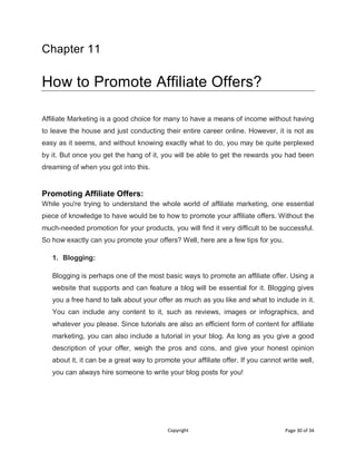 Copyright Page 30 of 34
Chapter 11
How to Promote Affiliate Offers?
Affiliate Marketing is a good choice for many to have a means of income without having
to leave the house and just conducting their entire career online. However, it is not as
easy as it seems, and without knowing exactly what to do, you may be quite perplexed
by it. But once you get the hang of it, you will be able to get the rewards you had been
dreaming of when you got into this.
Promoting Affiliate Offers:
While you're trying to understand the whole world of affiliate marketing, one essential
piece of knowledge to have would be to how to promote your affiliate offers. Without the
much-needed promotion for your products, you will find it very difficult to be successful.
So how exactly can you promote your offers? Well, here are a few tips for you.
1. Blogging:
Blogging is perhaps one of the most basic ways to promote an affiliate offer. Using a
website that supports and can feature a blog will be essential for it. Blogging gives
you a free hand to talk about your offer as much as you like and what to include in it.
You can include any content to it, such as reviews, images or infographics, and
whatever you please. Since tutorials are also an efficient form of content for affiliate
marketing, you can also include a tutorial in your blog. As long as you give a good
description of your offer, weigh the pros and cons, and give your honest opinion
about it, it can be a great way to promote your affiliate offer. If you cannot write well,
you can always hire someone to write your blog posts for you!
 