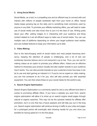 Copyright Page 31 of 34
2. Using Social Media:
Social Media, as a tool, is a compelling one and an efficient way to connect with and
interact with millions of people worldwide right from your home or office. Social
media keeps growing big on the daily and is something most commonly used by
anyone in any field. To promote your affiliate marketing offers, you will need to make
use of social media and also know how to put it to the best of use. Writing posts
about your offer, adding images to it, interacting with your audience and liking
content related to it are all efficient ways to make use of social media. You can use
multiple uses of platforms depending on where your target audience most resides
and use multiple features to keep your information up to date.
3. Video Making:
Due to the fast-changing world of social media and most people becoming tech-
savvy, keeping the attention of people is challenging, and a lot of text can
sometimes become tedious and is not everyone's cup to tea. Thus, you can opt for
making videos as an option to promote your affiliate offers. Videos are an effective
method to showcase your product visually and also explain exactly to your audience
how it works. You can also provide tutorials so your customers know how easy it can
be to use and start gaining an interest in it. If you're not an expert on video making,
you can hire someone to do it for you, who will also provide you with essential
equipment. You can then share these on your social media for the world to see.
4. Search Engine Optimization:
Search Engine Optimization is a commonly opted for and a very efficient tool when it
comes to promoting affiliate offers. If you have a website you work from; search
engine optimization will allow it to show up on search engine result pages through
natural or organic searches. This may not be the quickest method for affiliate offer
promotion, but it is one that has a future payback and will help you out in the long
run. Search engine optimization will continue driving in traffic to your sites and pages
for a prolonged period will eventually start showing results for you and show you
benefits for having opted for it in the first place.
 