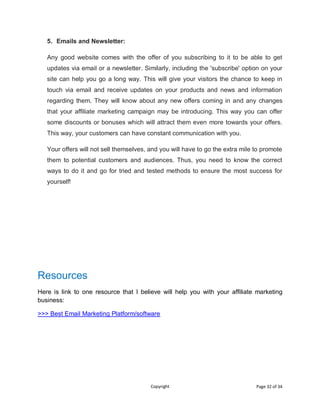 Copyright Page 32 of 34
5. Emails and Newsletter:
Any good website comes with the offer of you subscribing to it to be able to get
updates via email or a newsletter. Similarly, including the 'subscribe' option on your
site can help you go a long way. This will give your visitors the chance to keep in
touch via email and receive updates on your products and news and information
regarding them. They will know about any new offers coming in and any changes
that your affiliate marketing campaign may be introducing. This way you can offer
some discounts or bonuses which will attract them even more towards your offers.
This way, your customers can have constant communication with you.
Your offers will not sell themselves, and you will have to go the extra mile to promote
them to potential customers and audiences. Thus, you need to know the correct
ways to do it and go for tried and tested methods to ensure the most success for
yourself!
Resources
Here is link to one resource that I believe will help you with your affiliate marketing
business:
>>> Best Email Marketing Platform/software
 