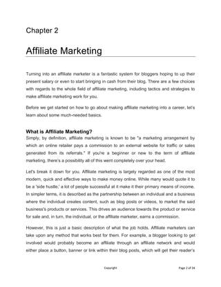 Copyright Page 2 of 34
Chapter 2
Affiliate Marketing
Turning into an affiliate marketer is a fantastic system for bloggers hoping to up their
present salary or even to start bringing in cash from their blog. There are a few choices
with regards to the whole field of affiliate marketing, including tactics and strategies to
make affiliate marketing work for you.
Before we get started on how to go about making affiliate marketing into a career, let’s
learn about some much-needed basics.
What is Affiliate Marketing?
Simply, by definition, affiliate marketing is known to be "a marketing arrangement by
which an online retailer pays a commission to an external website for traffic or sales
generated from its referrals." If you're a beginner or new to the term of affiliate
marketing, there’s a possibility all of this went completely over your head.
Let's break it down for you. Affiliate marketing is largely regarded as one of the most
modern, quick and effective ways to make money online. While many would quote it to
be a 'side hustle,' a lot of people successful at it make it their primary means of income.
In simpler terms, it is described as the partnership between an individual and a business
where the individual creates content, such as blog posts or videos, to market the said
business's products or services. This drives an audience towards the product or service
for sale and, in turn, the individual, or the affiliate marketer, earns a commission.
However, this is just a basic description of what the job holds. Affiliate marketers can
take upon any method that works best for them. For example, a blogger looking to get
involved would probably become an affiliate through an affiliate network and would
either place a button, banner or link within their blog posts, which will get their reader’s
 