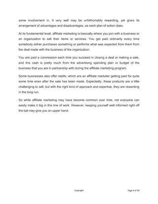 Copyright Page 4 of 34
some involvement in. It very well may be unfathomably rewarding, yet gives its
arrangement of advantages and disadvantages, as each plan of action does.
At its fundamental level, affiliate marketing is basically where you join with a business or
an organization to sell their items or services. You get paid ordinarily every time
somebody either purchases something or performs what was expected from them from
the deal made with the business of the organization.
You are paid a commission each time you succeed in closing a deal or making a sale,
and this cash is pretty much from the advertising spending plan or budget of the
business that you are in partnership with during the affiliate marketing program.
Some businesses also offer rebills, which are an affiliate marketer getting paid for quite
some time even after the sale has been made. Expectedly, these products are a little
challenging to sell, but with the right kind of approach and expertise, they are rewarding
in the long run.
So while affiliate marketing may have become common over time, not everyone can
easily make it big in this line of work. However, keeping yourself well informed right off
the bat may give you an upper hand.
 