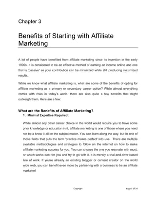 Copyright Page 5 of 34
Chapter 3
Benefits of Starting with Affiliate
Marketing
A lot of people have benefited from affiliate marketing since its invention in the early
1990s. It is considered to be an effective method of earning an income online and one
that is 'passive' so your contribution can be minimized while still producing maximized
results.
While we know what affiliate marketing is, what are some of the benefits of opting for
affiliate marketing as a primary or secondary career option? While almost everything
comes with risks in today’s world, there are also quite a few benefits that might
outweigh them. Here are a few:
What are the Benefits of Affiliate Marketing?
1. Minimal Expertise Required:
While almost any other career choice in the world would require you to have some
prior knowledge or education in it, affiliate marketing is one of those where you need
not be a know-it-all on the subject matter. You can learn along the way, but its one of
those fields that puts the term 'practice makes perfect' into use. There are multiple
available methodologies and strategies to follow on the internet on how to make
affiliate marketing success for you. You can choose the one you resonate with most,
or which works best for you and try to go with it. It is merely a trial-and-error based
line of work. If you're already an existing blogger or content creator on the world
wide web, you can benefit even more by partnering with a business to be an affiliate
marketer!
 