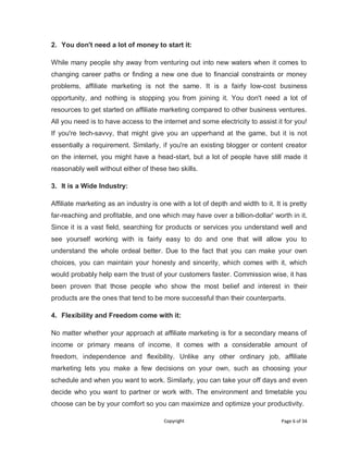 Copyright Page 6 of 34
2. You don't need a lot of money to start it:
While many people shy away from venturing out into new waters when it comes to
changing career paths or finding a new one due to financial constraints or money
problems, affiliate marketing is not the same. It is a fairly low-cost business
opportunity, and nothing is stopping you from joining it. You don't need a lot of
resources to get started on affiliate marketing compared to other business ventures.
All you need is to have access to the internet and some electricity to assist it for you!
If you're tech-savvy, that might give you an upperhand at the game, but it is not
essentially a requirement. Similarly, if you're an existing blogger or content creator
on the internet, you might have a head-start, but a lot of people have still made it
reasonably well without either of these two skills.
3. It is a Wide Industry:
Affiliate marketing as an industry is one with a lot of depth and width to it. It is pretty
far-reaching and profitable, and one which may have over a billion-dollar' worth in it.
Since it is a vast field, searching for products or services you understand well and
see yourself working with is fairly easy to do and one that will allow you to
understand the whole ordeal better. Due to the fact that you can make your own
choices, you can maintain your honesty and sincerity, which comes with it, which
would probably help earn the trust of your customers faster. Commission wise, it has
been proven that those people who show the most belief and interest in their
products are the ones that tend to be more successful than their counterparts.
4. Flexibility and Freedom come with it:
No matter whether your approach at affiliate marketing is for a secondary means of
income or primary means of income, it comes with a considerable amount of
freedom, independence and flexibility. Unlike any other ordinary job, affiliate
marketing lets you make a few decisions on your own, such as choosing your
schedule and when you want to work. Similarly, you can take your off days and even
decide who you want to partner or work with. The environment and timetable you
choose can be by your comfort so you can maximize and optimize your productivity.
 