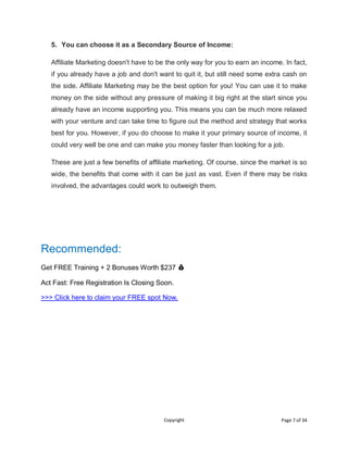 Copyright Page 7 of 34
5. You can choose it as a Secondary Source of Income:
Affiliate Marketing doesn't have to be the only way for you to earn an income. In fact,
if you already have a job and don't want to quit it, but still need some extra cash on
the side. Affiliate Marketing may be the best option for you! You can use it to make
money on the side without any pressure of making it big right at the start since you
already have an income supporting you. This means you can be much more relaxed
with your venture and can take time to figure out the method and strategy that works
best for you. However, if you do choose to make it your primary source of income, it
could very well be one and can make you money faster than looking for a job.
These are just a few benefits of affiliate marketing. Of course, since the market is so
wide, the benefits that come with it can be just as vast. Even if there may be risks
involved, the advantages could work to outweigh them.
Recommended:
Get FREE Training + 2 Bonuses Worth $237 💰
Act Fast: Free Registration Is Closing Soon.
>>> Click here to claim your FREE spot Now.
 