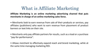 What is Affiliate Marketing
Affiliate Marketing is an online marketing advertising channel that puts
merchants in charge of an online marketing sales force.
• Merchants look to earn revenue from sale of their products or services, pay
affiliates (publishers) who want to earn revenue from placement of product
banners or text links on their site.
• Merchants only pay affiliate partners for results, such as a lead or a purchase
“pay-for-performance”.
• Allows merchant to effectively expand reach and brand marketing, while at
the same time managing marketing ROI.
 