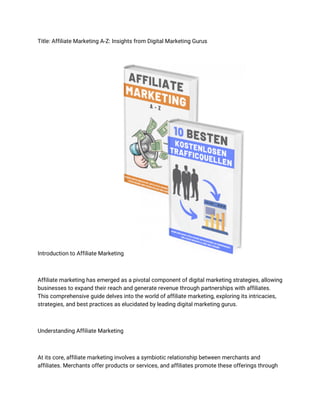 Title: Affiliate Marketing A-Z: Insights from Digital Marketing Gurus
Introduction to Affiliate Marketing
Affiliate marketing has emerged as a pivotal component of digital marketing strategies, allowing
businesses to expand their reach and generate revenue through partnerships with affiliates.
This comprehensive guide delves into the world of affiliate marketing, exploring its intricacies,
strategies, and best practices as elucidated by leading digital marketing gurus.
Understanding Affiliate Marketing
At its core, affiliate marketing involves a symbiotic relationship between merchants and
affiliates. Merchants offer products or services, and affiliates promote these offerings through
 