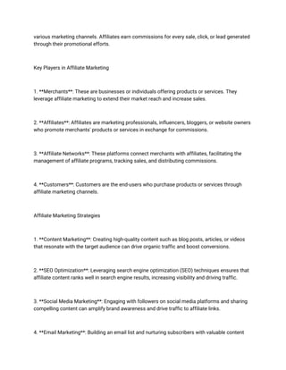 various marketing channels. Affiliates earn commissions for every sale, click, or lead generated
through their promotional efforts.
Key Players in Affiliate Marketing
1. **Merchants**: These are businesses or individuals offering products or services. They
leverage affiliate marketing to extend their market reach and increase sales.
2. **Affiliates**: Affiliates are marketing professionals, influencers, bloggers, or website owners
who promote merchants' products or services in exchange for commissions.
3. **Affiliate Networks**: These platforms connect merchants with affiliates, facilitating the
management of affiliate programs, tracking sales, and distributing commissions.
4. **Customers**: Customers are the end-users who purchase products or services through
affiliate marketing channels.
Affiliate Marketing Strategies
1. **Content Marketing**: Creating high-quality content such as blog posts, articles, or videos
that resonate with the target audience can drive organic traffic and boost conversions.
2. **SEO Optimization**: Leveraging search engine optimization (SEO) techniques ensures that
affiliate content ranks well in search engine results, increasing visibility and driving traffic.
3. **Social Media Marketing**: Engaging with followers on social media platforms and sharing
compelling content can amplify brand awareness and drive traffic to affiliate links.
4. **Email Marketing**: Building an email list and nurturing subscribers with valuable content
 