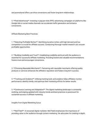 and promotional offers can drive conversions and foster long-term relationships.
5. **Paid Advertising**: Investing in pay-per-click (PPC) advertising campaigns on platforms like
Google Ads or social media channels can accelerate traffic generation and enhance
conversions.
Affiliate Marketing Best Practices
1. **Selecting Profitable Niches**: Identifying lucrative niches with high demand and low
competition is crucial for affiliate success. Conducting thorough market research can uncover
profitable opportunities.
2. **Building Credibility and Trust**: Establishing credibility and trust with the audience is
essential for successful affiliate marketing. Providing honest and valuable recommendations
fosters trust and encourages conversions.
3. **Choosing Reputable Merchants**: Partnering with reputable merchants offering quality
products or services enhances the affiliate's reputation and fosters long-term success.
4. **Tracking and Analytics**: Utilizing tracking tools and analytics helps affiliates monitor
performance, identify trends, and optimize their marketing efforts for better results.
5. **Continuous Learning and Adaptation**: The digital marketing landscape is constantly
evolving, and staying updated with industry trends and best practices is paramount for
sustained success in affiliate marketing.
Insights from Digital Marketing Gurus
1. **Neil Patel**: A renowned digital marketer, Neil Patel emphasizes the importance of
providing value to the audience through content marketing. He advocates for creating in-depth,
 