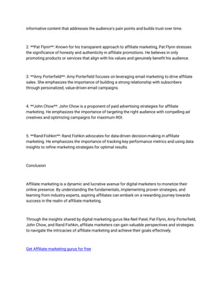 informative content that addresses the audience's pain points and builds trust over time.
2. **Pat Flynn**: Known for his transparent approach to affiliate marketing, Pat Flynn stresses
the significance of honesty and authenticity in affiliate promotions. He believes in only
promoting products or services that align with his values and genuinely benefit his audience.
3. **Amy Porterfield**: Amy Porterfield focuses on leveraging email marketing to drive affiliate
sales. She emphasizes the importance of building a strong relationship with subscribers
through personalized, value-driven email campaigns.
4. **John Chow**: John Chow is a proponent of paid advertising strategies for affiliate
marketing. He emphasizes the importance of targeting the right audience with compelling ad
creatives and optimizing campaigns for maximum ROI.
5. **Rand Fishkin**: Rand Fishkin advocates for data-driven decision-making in affiliate
marketing. He emphasizes the importance of tracking key performance metrics and using data
insights to refine marketing strategies for optimal results.
Conclusion
Affiliate marketing is a dynamic and lucrative avenue for digital marketers to monetize their
online presence. By understanding the fundamentals, implementing proven strategies, and
learning from industry experts, aspiring affiliates can embark on a rewarding journey towards
success in the realm of affiliate marketing.
Through the insights shared by digital marketing gurus like Neil Patel, Pat Flynn, Amy Porterfield,
John Chow, and Rand Fishkin, affiliate marketers can gain valuable perspectives and strategies
to navigate the intricacies of affiliate marketing and achieve their goals effectively.
Get Affiliate marketing gurus for free
 