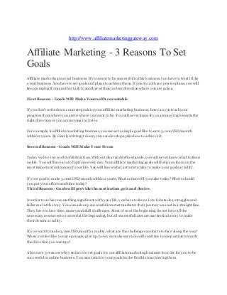 http://www.affiliatemarketinggateway.com 
Affiliate Marketing - 3 Reasons To Set 
Goals 
Affiliate marketing is a real business. If you want to be successful in this business, you have to treat it like 
a real business. You have to set goals and plans to achieve them. If you do not have precise plans, you will 
keep jumping from another task to another without a clear direction where you are going. 
First Reason - Goals Will Make Yourself Accountable 
If you don't write down concrete goals in your affiliate marketing business, how can you track your 
progress from where you are to where you want to be. You will never know if you are moving towards the 
right direction or you are moving in circles. 
For example, in affiliate marketing business, you can set a simple goal like to earn 3,000 USD/month 
within 2 years. By clearly writing it down, you can develop a plan how to achieve it. 
Second Reason - Goals Will Make Your Focus 
Today we live in a world of distraction. Without clear and defined goals, you will never know what to focus 
on life. You will have a lot of options every day. Your affiliate marketing goals will help you focus on the 
most important outcomes of your life. You will know what actions to take to make your goals a reality. 
If your goal to make 3,000 USD/month within 2 years, What action will you take today? Where should 
you put your efforts and time today? 
Third Reason - Goals will provide the motivation, grit and desire. 
In order to achieve something significant with your life, you have to face a lot of obstacles, struggles and 
failures a lot the way. You can ask any successful internet marketer their journey was not in a straight line. 
They have to face time, money and skill challenges. Most of us at the beginning do not have all the 
necessary resources to succeed at the beginning, but all successful internet marker find a way to make 
their dream a reality. 
If you want to make 3,000USD/month a reality, what are the challenges you have to face along the way? 
When you feel like you are going to give up, how you make sure you will continue to keep action towards 
the direction you want go? 
Above are 3 reasons why you have to set goals in your affiliate marketing business in order for you to be 
successful in online business. You must stick to your goals but be flexible in achieving them. 
 