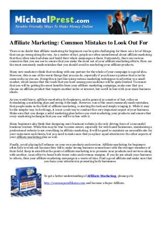 Affiliate Marketing: Common Mistakes to Look Out For
There is no doubt that affiliate marketing for beginners can be quite challenging for there are a lot of things
that can go wrong along the way. As a matter of fact, people are often misinformed about affiliate marketing
that they often take bad ideas and build their whole campaign on them. Fortunately, there are various
resources that you can use to ensure that you make the most out of your affiliate marketing efforts. Here are
the most commonly made mistakes that you should avoid in marketing your affiliate products.
Many new marketers think that working with one partner for the whole of your campaign is a good idea.
However, this is one of the worst things that you can do, especially if you choose a partner that is in the
same niche as you are. Doing this is just like using various marketing techniques to advertise to a small
market, which means that the reach that you have among your audience will be quite limited. To ensure
that you will be getting the most benefits from your affiliate marketing campaign, make sure that you
choose an affiliate product that targets another niche or interest, but is still in line with your main business
ideals.
As you would know, affiliate marketing for beginners, and in general as a matter of fact, relies on
formulating a marketing plan and seeing it through. However, one of the most commonly made mistakes,
that people make in the field of affiliate marketing, is starting the task and simply winging it. While it may
be the simpler way to do things, it is not a safe way to conduct this very important aspect of your business.
Make sure that you design a solid marketing plan before you start marketing your products and ensure that
every marketing technique that you use will be in line with it.
Many beginners also think that designing one’s business website is the sole driving force of a successful
business venture. While this may be true to some extent, especially for web-based businesses, maintaining a
professional website is not everything in affiliate marketing. It will be good to maintain an accessible site for
your customers and clients, but you need to make sure that you place equal attention to the other aspects of
your affiliate marketing plan as well.
Finally, avoid placing full reliance on your own products and services. Affiliate marketing for beginners
often fails to work out because they fail to make strong business connections with the stronger members of
their field. Keep in mind that the point of affiliate marketing is to promote your products and services along
with another, in an effort to boost both items’ sales and revenue margins. If you do not attach your business
to others, then your affiliate marketing campaign is a waste of time. Find a good affiliate and make sure that
you focus your attention in promoting both businesses.
To get a better understanding of Affiliate Marketing, please go to
http://ewensuperaffiliates.com and become a Super Affiliate.
 