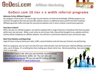 Affiliate Marketing Call 3477-GODESI GoDesi.com 10 tier x n width referral programe Welcome To Our Affiliate Program!Our program is free to join, it's easy to sign-up and requires no technical knowledge. Affiliate programs are common throughout the Internet and offer website owners an additional way to profit from their websites. Affiliates generate traffic and sales for commercial websites and in return receive a commission payment.How Does It Work?When you join our affiliate program, you will be supplied with a range of banners and textual links that you place within your site and start . When a user clicks on one of your links, they will be brought to our website and their activity will be tracked by our affiliate software. You will earn a commission based on your commission type.Real-Time Statistics and Reporting!Login 24 hours a day to check your sales, traffic, account balance and see how your banners are performing. With our programe, you can earn not only from your referred sales, but also from your referred affiliates and there sales, up to 10 deep.. It’s a nothing less than making your dream come true.. We do everything.. See commission chart in next slide. . If you don’t have a site, then you can promote via promotional websites such as facebook, twitter, etc. You can also use www.TrafficExchange.biz OR you can get $2 hosting with free website making tools via www.GoDesi.com 1 