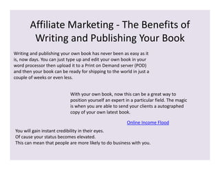 Affiliate Marketing - The Benefits of
         Writing and Publishing Your Book
Writing and publishing your own book has never been as easy as it
is, now days. You can just type up and edit your own book in your
word processor then upload it to a Print on Demand server (POD)
and then your book can be ready for shipping to the world in just a
couple of weeks or even less.


                            With your own book, now this can be a great way to
                            position yourself an expert in a particular field. The magic
                            is when you are able to send your clients a autographed
                            copy of your own latest book.

                                                         Online Income Flood
You will gain instant credibility in their eyes.
Of cause your status becomes elevated.
This can mean that people are more likely to do business with you.
 