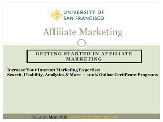 Affiliate Marketing

             GETTING STARTED IN AFFILIATE
                      MARKETING

Increase Your Internet Marketing Expertise:
Search, Usability, Analytics & More — 100% Online Certificate Programs




           To Learn More Visit www.USanFranOnline.com
 
