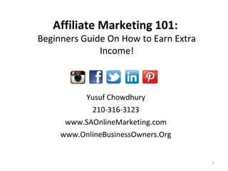 Yusuf Chowdhury
210-316-3123
www.SAOnlineMarketing.com
www.OnlineBusinessOwners.Org
1
Affiliate Marketing 101:
Beginners Guide On How to Earn Extra
Income!
 