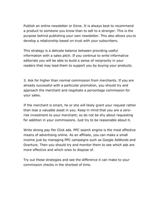 Publish an online newsletter or Ezine. It is always best to recommend
a product to someone you know than to sell to a stranger. This is the
purpose behind publishing your own newsletter. This also allows you to
develop a relationship based on trust with your subscribers.
This strategy is a delicate balance between providing useful
information with a sales pitch. If you continue to write informative
editorials you will be able to build a sense of reciprocity in your
readers that may lead them to support you by buying your products.
3. Ask for higher than normal commission from merchants. If you are
already successful with a particular promotion, you should try and
approach the merchant and negotiate a percentage commission for
your sales.
If the merchant is smart, he or she will likely grant your request rather
than lose a valuable asset in you. Keep in mind that you are a zero-
risk investment to your merchant; so do not be shy about requesting
for addition in your commissions. Just try to be reasonable about it.
Write strong pay Per Click ads. PPC search engine is the most effective
means of advertising online. As an affiliate, you can make a small
income just by managing PPC campaigns such as Google AdWords and
Overture. Then you should try and monitor them to see which ads are
more effective and which ones to dispose of.
Try out these strategies and see the difference it can make to your
commission checks in the shortest of time.
 