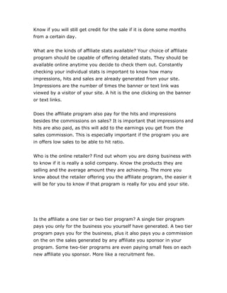 Know if you will still get credit for the sale if it is done some months
from a certain day.
What are the kinds of affiliate stats available? Your choice of affiliate
program should be capable of offering detailed stats. They should be
available online anytime you decide to check them out. Constantly
checking your individual stats is important to know how many
impressions, hits and sales are already generated from your site.
Impressions are the number of times the banner or text link was
viewed by a visitor of your site. A hit is the one clicking on the banner
or text links.
Does the affiliate program also pay for the hits and impressions
besides the commissions on sales? It is important that impressions and
hits are also paid, as this will add to the earnings you get from the
sales commission. This is especially important if the program you are
in offers low sales to be able to hit ratio.
Who is the online retailer? Find out whom you are doing business with
to know if it is really a solid company. Know the products they are
selling and the average amount they are achieving. The more you
know about the retailer offering you the affiliate program, the easier it
will be for you to know if that program is really for you and your site.
Is the affiliate a one tier or two tier program? A single tier program
pays you only for the business you yourself have generated. A two tier
program pays you for the business, plus it also pays you a commission
on the on the sales generated by any affiliate you sponsor in your
program. Some two-tier programs are even paying small fees on each
new affiliate you sponsor. More like a recruitment fee.
 