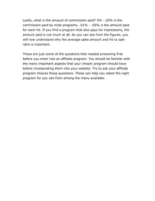 Lastly, what is the amount of commission paid? 5% - 20% is the
commission paid by most programs. .01% - .05% is the amount paid
for each hit. If you find a program that also pays for impressions, the
amount paid is not much at all. As you can see from the figures, you
will now understand why the average sales amount and hit to sale
ratio is important.
These are just some of the questions that needed answering first
before you enter into an affiliate program. You should be familiar with
the many important aspects that your chosen program should have
before incorporating them into your website. Try to ask your affiliate
program choices these questions. These can help you select the right
program for you site from among the many available.
 