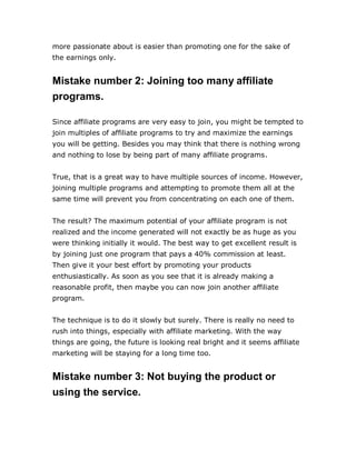 more passionate about is easier than promoting one for the sake of
the earnings only.
Mistake number 2: Joining too many affiliate
programs.
Since affiliate programs are very easy to join, you might be tempted to
join multiples of affiliate programs to try and maximize the earnings
you will be getting. Besides you may think that there is nothing wrong
and nothing to lose by being part of many affiliate programs.
True, that is a great way to have multiple sources of income. However,
joining multiple programs and attempting to promote them all at the
same time will prevent you from concentrating on each one of them.
The result? The maximum potential of your affiliate program is not
realized and the income generated will not exactly be as huge as you
were thinking initially it would. The best way to get excellent result is
by joining just one program that pays a 40% commission at least.
Then give it your best effort by promoting your products
enthusiastically. As soon as you see that it is already making a
reasonable profit, then maybe you can now join another affiliate
program.
The technique is to do it slowly but surely. There is really no need to
rush into things, especially with affiliate marketing. With the way
things are going, the future is looking real bright and it seems affiliate
marketing will be staying for a long time too.
Mistake number 3: Not buying the product or
using the service.
 