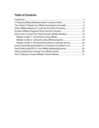 Table of Contents
Introduction ...........................................................................................................3
3 Things All Affiliate Marketers Need To Survive Online.......................................6
Top 3 Ways To Boost Your Affiliate Commissions Overnight................................8
Which Affiliate Networks To Look Out For When Promoting...............................12
So Many Affiliate Programs! Which One Do I Choose? ......................................16
Here's How To Avoid The 3 Most Common Affiliate Mistakes ............................19
Mistake number 1: Choosing the wrong affiliate..............................................19
Mistake number 2: Joining too many affiliate programs...................................20
Mistake number 3: Not buying the product or using the service. .....................20
Using Product Recommendations To Increase Your Bottom Line ......................21
Easy Profits Using PPC In Your Affiliate Marketing Business.............................25
Using Camtasia Can Increase Your Affiliate Checks ..........................................28
How To Become A Super Affiliate In Niche Markets...........................................31
 