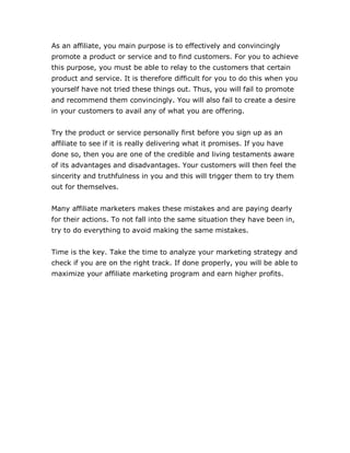 As an affiliate, you main purpose is to effectively and convincingly
promote a product or service and to find customers. For you to achieve
this purpose, you must be able to relay to the customers that certain
product and service. It is therefore difficult for you to do this when you
yourself have not tried these things out. Thus, you will fail to promote
and recommend them convincingly. You will also fail to create a desire
in your customers to avail any of what you are offering.
Try the product or service personally first before you sign up as an
affiliate to see if it is really delivering what it promises. If you have
done so, then you are one of the credible and living testaments aware
of its advantages and disadvantages. Your customers will then feel the
sincerity and truthfulness in you and this will trigger them to try them
out for themselves.
Many affiliate marketers makes these mistakes and are paying dearly
for their actions. To not fall into the same situation they have been in,
try to do everything to avoid making the same mistakes.
Time is the key. Take the time to analyze your marketing strategy and
check if you are on the right track. If done properly, you will be able to
maximize your affiliate marketing program and earn higher profits.
 