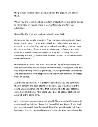 the product, what is not so good, and how the product will benefit
them.
When you are recommending a certain product, there are some things
to remember on how to make it work effectively and for your
advantage.
Sound like the true and leading expert in your field.
Remember this simple equation: Price resistance diminishes in direct
proportion to trust. If your visitors feel and believe that you are an
expert in your niche, they are more inclined to making that purchase.
On the other hand, if you are not exuding any confidence and self-
assurance in endorsing your products, they will probably feel that
same way and will go in search of another product or service which is
more believable.
How do you establish this aura of expertise? By offering unique and
new solutions they would not get anywhere else. Show proof that what
you are promoting works as promised. Display prominent testimonials
and endorsements from respected and known personalities, in related
fields of course.
Avoid hype at all costs. It is better to sound low key and confident,
than to scream and seek attention. Besides, you would not want to
sound unprofessional and have that thinking stick to your potential
customers and clients, now would you? Best to appear cool and self-
assured at the same time.
And remember; prospects are not stupid. They are actually turning to
experts and may already know the things that you know. If you back
up your claims with hard facts and data, they would gladly put down
hundreds, or even thousands worth of money to your promotions. But
 