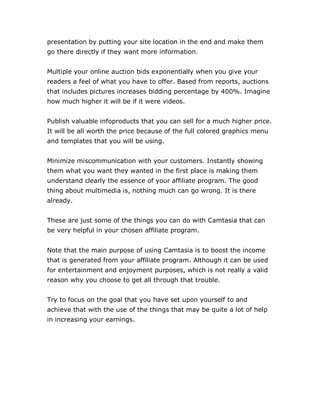 presentation by putting your site location in the end and make them
go there directly if they want more information.
Multiple your online auction bids exponentially when you give your
readers a feel of what you have to offer. Based from reports, auctions
that includes pictures increases bidding percentage by 400%. Imagine
how much higher it will be if it were videos.
Publish valuable infoproducts that you can sell for a much higher price.
It will be all worth the price because of the full colored graphics menu
and templates that you will be using.
Minimize miscommunication with your customers. Instantly showing
them what you want they wanted in the first place is making them
understand clearly the essence of your affiliate program. The good
thing about multimedia is, nothing much can go wrong. It is there
already.
These are just some of the things you can do with Camtasia that can
be very helpful in your chosen affiliate program.
Note that the main purpose of using Camtasia is to boost the income
that is generated from your affiliate program. Although it can be used
for entertainment and enjoyment purposes, which is not really a valid
reason why you choose to get all through that trouble.
Try to focus on the goal that you have set upon yourself to and
achieve that with the use of the things that may be quite a lot of help
in increasing your earnings.
 