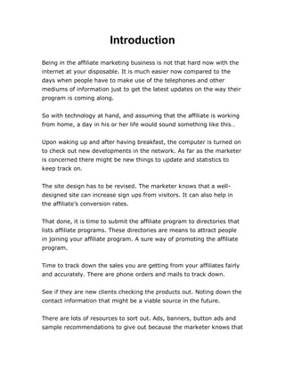 Introduction
Being in the affiliate marketing business is not that hard now with the
internet at your disposable. It is much easier now compared to the
days when people have to make use of the telephones and other
mediums of information just to get the latest updates on the way their
program is coming along.
So with technology at hand, and assuming that the affiliate is working
from home, a day in his or her life would sound something like this…
Upon waking up and after having breakfast, the computer is turned on
to check out new developments in the network. As far as the marketer
is concerned there might be new things to update and statistics to
keep track on.
The site design has to be revised. The marketer knows that a well-
designed site can increase sign ups from visitors. It can also help in
the affiliate’s conversion rates.
That done, it is time to submit the affiliate program to directories that
lists affiliate programs. These directories are means to attract people
in joining your affiliate program. A sure way of promoting the affiliate
program.
Time to track down the sales you are getting from your affiliates fairly
and accurately. There are phone orders and mails to track down.
See if they are new clients checking the products out. Noting down the
contact information that might be a viable source in the future.
There are lots of resources to sort out. Ads, banners, button ads and
sample recommendations to give out because the marketer knows that
 