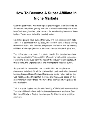 How To Become A Super Affiliate In
Niche Markets
Over the past years, web hosting has grown bigger than it used to be.
With more companies getting into this business and finding the many
benefits it can give them, the demand for web hosting has never been
higher. These seem to be the trend of today.
51 million people have put up their very first websites online in 2017
alone. It is estimated that by 2030, the internet sales industry will top
their dollar bank. And to think, majority of those sites will be offering
different affiliate programs for people to choose and participate into.
This only means one thing. It is easier now to find the right web host
for your application. The possibility of quality web hosting companies
separating themselves from the rest of the industry is anticipated. If
this is done, the unprofessional and incompetent ones will suffer.
Support will be the number one consideration for people when
choosing a web host. It will be obvious that traditional advertising will
become less and less effective. Most people would rather opt for the
web host based on things that they see and hear. Also based on the
recommendations by those who have tried them and have proved to
be a successful.
This is a great opportunity for web hosting affiliates and resellers alike.
There would hundreds of web hosting and programs to choose from
that the difficulty in finding the right one for them is not a problem
anymore.
 