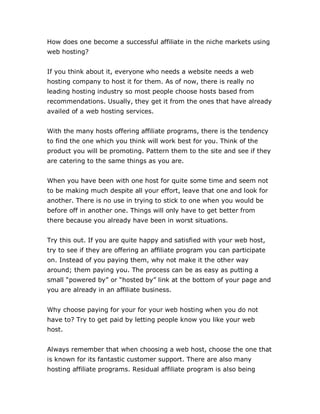 How does one become a successful affiliate in the niche markets using
web hosting?
If you think about it, everyone who needs a website needs a web
hosting company to host it for them. As of now, there is really no
leading hosting industry so most people choose hosts based from
recommendations. Usually, they get it from the ones that have already
availed of a web hosting services.
With the many hosts offering affiliate programs, there is the tendency
to find the one which you think will work best for you. Think of the
product you will be promoting. Pattern them to the site and see if they
are catering to the same things as you are.
When you have been with one host for quite some time and seem not
to be making much despite all your effort, leave that one and look for
another. There is no use in trying to stick to one when you would be
before off in another one. Things will only have to get better from
there because you already have been in worst situations.
Try this out. If you are quite happy and satisfied with your web host,
try to see if they are offering an affiliate program you can participate
on. Instead of you paying them, why not make it the other way
around; them paying you. The process can be as easy as putting a
small “powered by” or “hosted by” link at the bottom of your page and
you are already in an affiliate business.
Why choose paying for your for your web hosting when you do not
have to? Try to get paid by letting people know you like your web
host.
Always remember that when choosing a web host, choose the one that
is known for its fantastic customer support. There are also many
hosting affiliate programs. Residual affiliate program is also being
 