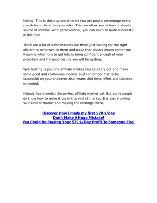 hosted. This is the program wherein you get paid a percentage every
month for a client that you refer. This can allow you to have a steady
source of income. With perseverance, you can even be quite successful
in this field.
There are a lot of niche markets out there just waiting for the right
affiliate to penetrate to them and make that dollars dream come true.
Knowing which one to get into is being confident enough of your
potentials and the good results you will be getting.
Web hosting is just one affiliate market you could try out and make
some good and continuous income. Just remember that to be
successful on your endeavor also means that time, effort and patience
is needed.
Nobody has invented the perfect affiliate market yet. But some people
do know how to make it big in this kind of market. It is just knowing
your kind of market and making the earnings there.
Discover How i made my first 570 $/day
Don't Make A Huge Mistake!
You Could Be Passing Your 570 $/Day Profit To Someone Else!
 