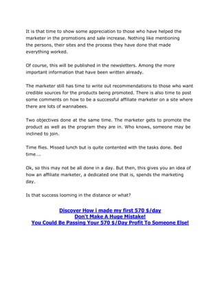 It is that time to show some appreciation to those who have helped the
marketer in the promotions and sale increase. Nothing like mentioning
the persons, their sites and the process they have done that made
everything worked.
Of course, this will be published in the newsletters. Among the more
important information that have been written already.
The marketer still has time to write out recommendations to those who want
credible sources for the products being promoted. There is also time to post
some comments on how to be a successful affiliate marketer on a site where
there are lots of wannabees.
Two objectives done at the same time. The marketer gets to promote the
product as well as the program they are in. Who knows, someone may be
inclined to join.
Time flies. Missed lunch but is quite contented with the tasks done. Bed
time….
Ok, so this may not be all done in a day. But then, this gives you an idea of
how an affiliate marketer, a dedicated one that is, spends the marketing
day.
Is that success looming in the distance or what?
Discover How i made my first 570 $/day
Don't Make A Huge Mistake!
You Could Be Passing Your 570 $/Day Profit To Someone Else!
 