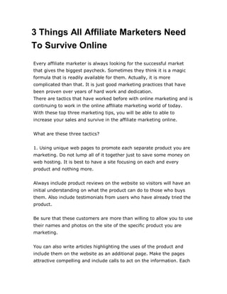 3 Things All Affiliate Marketers Need
To Survive Online
Every affiliate marketer is always looking for the successful market
that gives the biggest paycheck. Sometimes they think it is a magic
formula that is readily available for them. Actually, it is more
complicated than that. It is just good marketing practices that have
been proven over years of hard work and dedication.
There are tactics that have worked before with online marketing and is
continuing to work in the online affiliate marketing world of today.
With these top three marketing tips, you will be able to able to
increase your sales and survive in the affiliate marketing online.
What are these three tactics?
1. Using unique web pages to promote each separate product you are
marketing. Do not lump all of it together just to save some money on
web hosting. It is best to have a site focusing on each and every
product and nothing more.
Always include product reviews on the website so visitors will have an
initial understanding on what the product can do to those who buys
them. Also include testimonials from users who have already tried the
product.
Be sure that these customers are more than willing to allow you to use
their names and photos on the site of the specific product you are
marketing.
You can also write articles highlighting the uses of the product and
include them on the website as an additional page. Make the pages
attractive compelling and include calls to act on the information. Each
 