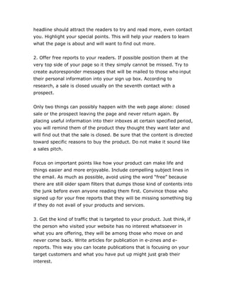 headline should attract the readers to try and read more, even contact
you. Highlight your special points. This will help your readers to learn
what the page is about and will want to find out more.
2. Offer free reports to your readers. If possible position them at the
very top side of your page so it they simply cannot be missed. Try to
create autoresponder messages that will be mailed to those who input
their personal information into your sign up box. According to
research, a sale is closed usually on the seventh contact with a
prospect.
Only two things can possibly happen with the web page alone: closed
sale or the prospect leaving the page and never return again. By
placing useful information into their inboxes at certain specified period,
you will remind them of the product they thought they want later and
will find out that the sale is closed. Be sure that the content is directed
toward specific reasons to buy the product. Do not make it sound like
a sales pitch.
Focus on important points like how your product can make life and
things easier and more enjoyable. Include compelling subject lines in
the email. As much as possible, avoid using the word “free” because
there are still older spam filters that dumps those kind of contents into
the junk before even anyone reading them first. Convince those who
signed up for your free reports that they will be missing something big
if they do not avail of your products and services.
3. Get the kind of traffic that is targeted to your product. Just think, if
the person who visited your website has no interest whatsoever in
what you are offering, they will be among those who move on and
never come back. Write articles for publication in e-zines and e-
reports. This way you can locate publications that is focusing on your
target customers and what you have put up might just grab their
interest.
 
