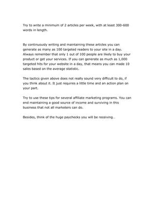 Try to write a minimum of 2 articles per week, with at least 300-600
words in length.
By continuously writing and maintaining these articles you can
generate as many as 100 targeted readers to your site in a day.
Always remember that only 1 out of 100 people are likely to buy your
product or get your services. If you can generate as much as 1,000
targeted hits for your website in a day, that means you can made 10
sales based on the average statistic.
The tactics given above does not really sound very difficult to do, if
you think about it. It just requires a little time and an action plan on
your part.
Try to use these tips for several affiliate marketing programs. You can
end maintaining a good source of income and surviving in this
business that not all marketers can do.
Besides, think of the huge paychecks you will be receiving…
 