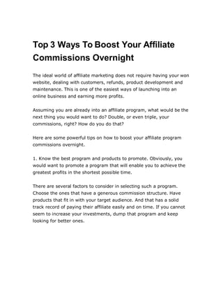 Top 3 Ways To Boost Your Affiliate
Commissions Overnight
The ideal world of affiliate marketing does not require having your won
website, dealing with customers, refunds, product development and
maintenance. This is one of the easiest ways of launching into an
online business and earning more profits.
Assuming you are already into an affiliate program, what would be the
next thing you would want to do? Double, or even triple, your
commissions, right? How do you do that?
Here are some powerful tips on how to boost your affiliate program
commissions overnight.
1. Know the best program and products to promote. Obviously, you
would want to promote a program that will enable you to achieve the
greatest profits in the shortest possible time.
There are several factors to consider in selecting such a program.
Choose the ones that have a generous commission structure. Have
products that fit in with your target audience. And that has a solid
track record of paying their affiliate easily and on time. If you cannot
seem to increase your investments, dump that program and keep
looking for better ones.
 