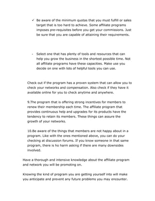  Be aware of the minimum quotas that you must fulfill or sales
target that is too hard to achieve. Some affiliate programs
imposes pre-requisites before you get your commissions. Just
be sure that you are capable of attaining their requirements.
- Select one that has plenty of tools and resources that can
help you grow the business in the shortest possible time. Not
all affiliate programs have these capacities. Make use you
decide on one with lots of helpful tools you can use.
Check out if the program has a proven system that can allow you to
check your networks and compensation. Also check if they have it
available online for you to check anytime and anywhere.
9.The program that is offering strong incentives for members to
renew their membership each time. The affiliate program that
provides continuous help and upgrades for its products have the
tendency to retain its members. These things can assure the
growth of your networks.
10.Be aware of the things that members are not happy about in a
program. Like with the ones mentioned above, you can do your
checking at discussion forums. If you know someone in that same
program, there is ho harm asking if there are many downsides
involved.
Have a thorough and intensive knowledge about the affiliate program
and network you will be promoting on.
Knowing the kind of program you are getting yourself into will make
you anticipate and prevent any future problems you may encounter.
 