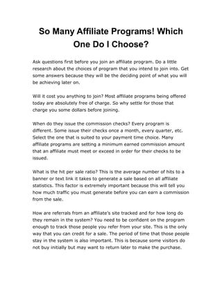 So Many Affiliate Programs! Which
One Do I Choose?
Ask questions first before you join an affiliate program. Do a little
research about the choices of program that you intend to join into. Get
some answers because they will be the deciding point of what you will
be achieving later on.
Will it cost you anything to join? Most affiliate programs being offered
today are absolutely free of charge. So why settle for those that
charge you some dollars before joining.
When do they issue the commission checks? Every program is
different. Some issue their checks once a month, every quarter, etc.
Select the one that is suited to your payment time choice. Many
affiliate programs are setting a minimum earned commission amount
that an affiliate must meet or exceed in order for their checks to be
issued.
What is the hit per sale ratio? This is the average number of hits to a
banner or text link it takes to generate a sale based on all affiliate
statistics. This factor is extremely important because this will tell you
how much traffic you must generate before you can earn a commission
from the sale.
How are referrals from an affiliate’s site tracked and for how long do
they remain in the system? You need to be confident on the program
enough to track those people you refer from your site. This is the only
way that you can credit for a sale. The period of time that those people
stay in the system is also important. This is because some visitors do
not buy initially but may want to return later to make the purchase.
 