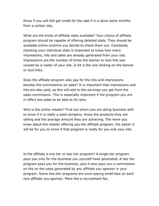 Know if you will still get credit for the sale if it is done some months
from a certain day.
What are the kinds of affiliate stats available? Your choice of affiliate
program should be capable of offering detailed stats. They should be
available online anytime you decide to check them out. Constantly
checking your individual stats is important to know how many
impressions, hits and sales are already generated from your site.
Impressions are the number of times the banner or text link was
viewed by a visitor of your site. A hit is the one clicking on the banner
or text links.
Does the affiliate program also pay for the hits and impressions
besides the commissions on sales? It is important that impressions and
hits are also paid, as this will add to the earnings you get from the
sales commission. This is especially important if the program you are
in offers low sales to be able to hit ratio.
Who is the online retailer? Find out whom you are doing business with
to know if it is really a solid company. Know the products they are
selling and the average amount they are achieving. The more you
know about the retailer offering you the affiliate program, the easier it
will be for you to know if that program is really for you and your site.
Is the affiliate a one tier or two tier program? A single tier program
pays you only for the business you yourself have generated. A two tier
program pays you for the business, plus it also pays you a commission
on the on the sales generated by any affiliate you sponsor in your
program. Some two-tier programs are even paying small fees on each
new affiliate you sponsor. More like a recruitment fee.
 