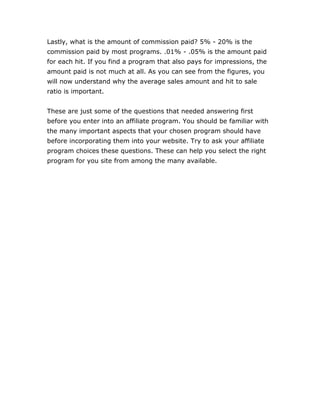 Lastly, what is the amount of commission paid? 5% - 20% is the
commission paid by most programs. .01% - .05% is the amount paid
for each hit. If you find a program that also pays for impressions, the
amount paid is not much at all. As you can see from the figures, you
will now understand why the average sales amount and hit to sale
ratio is important.
These are just some of the questions that needed answering first
before you enter into an affiliate program. You should be familiar with
the many important aspects that your chosen program should have
before incorporating them into your website. Try to ask your affiliate
program choices these questions. These can help you select the right
program for you site from among the many available.
 