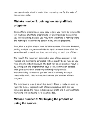 more passionate about is easier than promoting one for the sake of
the earnings only.
Mistake number 2: Joining too many affiliate
programs.
Since affiliate programs are very easy to join, you might be tempted to
join multiples of affiliate programs to try and maximize the earnings
you will be getting. Besides you may think that there is nothing wrong
and nothing to lose by being part of many affiliate programs.
True, that is a great way to have multiple sources of income. However,
joining multiple programs and attempting to promote them all at the
same time will prevent you from concentrating on each one of them.
The result? The maximum potential of your affiliate program is not
realized and the income generated will not exactly be as huge as you
were thinking initially it would. The best way to get excellent result is
by joining just one program that pays a 40% commission at least.
Then give it your best effort by promoting your products
enthusiastically. As soon as you see that it is already making a
reasonable profit, then maybe you can now join another affiliate
program.
The technique is to do it slowly but surely. There is really no need to
rush into things, especially with affiliate marketing. With the way
things are going, the future is looking real bright and it seems affiliate
marketing will be staying for a long time too.
Mistake number 3: Not buying the product or
using the service.
 