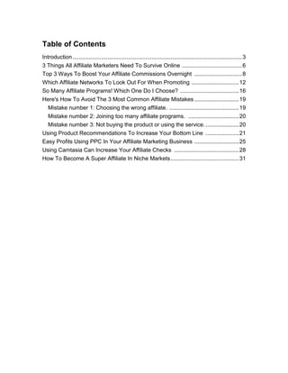 Table of Contents
Introduction...........................................................................................................3
3 Things All Affiliate Marketers Need To Survive Online ......................................6
Top 3 Ways To Boost Your Affiliate Commissions Overnight ..............................8
Which Affiliate Networks To Look Out For When Promoting ..............................12
So Many Affiliate Programs! Which One Do I Choose? .....................................16
Here's How To Avoid The 3 Most Common Affiliate Mistakes ............................19
Mistake number 1: Choosing the wrong affiliate. ............................................19
Mistake number 2: Joining too many affiliate programs. ................................20
Mistake number 3: Not buying the product or using the service......................20
Using Product Recommendations To Increase Your Bottom Line .....................21
Easy Profits Using PPC In Your Affiliate Marketing Business ............................25
Using Camtasia Can Increase Your Affiliate Checks .........................................28
How To Become A Super Affiliate In Niche Markets...........................................31
 