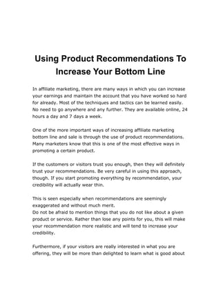 Using Product Recommendations To
Increase Your Bottom Line
In affiliate marketing, there are many ways in which you can increase
your earnings and maintain the account that you have worked so hard
for already. Most of the techniques and tactics can be learned easily.
No need to go anywhere and any further. They are available online, 24
hours a day and 7 days a week.
One of the more important ways of increasing affiliate marketing
bottom line and sale is through the use of product recommendations.
Many marketers know that this is one of the most effective ways in
promoting a certain product.
If the customers or visitors trust you enough, then they will definitely
trust your recommendations. Be very careful in using this approach,
though. If you start promoting everything by recommendation, your
credibility will actually wear thin.
This is seen especially when recommendations are seemingly
exaggerated and without much merit.
Do not be afraid to mention things that you do not like about a given
product or service. Rather than lose any points for you, this will make
your recommendation more realistic and will tend to increase your
credibility.
Furthermore, if your visitors are really interested in what you are
offering, they will be more than delighted to learn what is good about
 