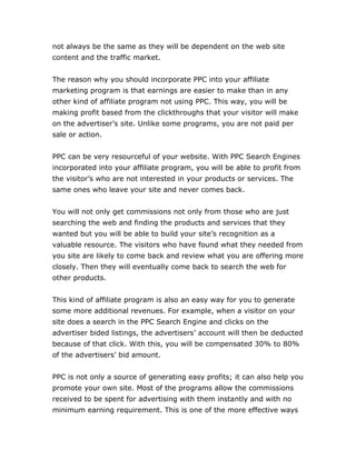 not always be the same as they will be dependent on the web site
content and the traffic market.
The reason why you should incorporate PPC into your affiliate
marketing program is that earnings are easier to make than in any
other kind of affiliate program not using PPC. This way, you will be
making profit based from the clickthroughs that your visitor will make
on the advertiser’s site. Unlike some programs, you are not paid per
sale or action.
PPC can be very resourceful of your website. With PPC Search Engines
incorporated into your affiliate program, you will be able to profit from
the visitor’s who are not interested in your products or services. The
same ones who leave your site and never comes back.
You will not only get commissions not only from those who are just
searching the web and finding the products and services that they
wanted but you will be able to build your site’s recognition as a
valuable resource. The visitors who have found what they needed from
you site are likely to come back and review what you are offering more
closely. Then they will eventually come back to search the web for
other products.
This kind of affiliate program is also an easy way for you to generate
some more additional revenues. For example, when a visitor on your
site does a search in the PPC Search Engine and clicks on the
advertiser bided listings, the advertisers’ account will then be deducted
because of that click. With this, you will be compensated 30% to 80%
of the advertisers’ bid amount.
PPC is not only a source of generating easy profits; it can also help you
promote your own site. Most of the programs allow the commissions
received to be spent for advertising with them instantly and with no
minimum earning requirement. This is one of the more effective ways
 