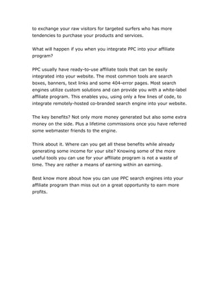 to exchange your raw visitors for targeted surfers who has more
tendencies to purchase your products and services.
What will happen if you when you integrate PPC into your affiliate
program?
PPC usually have ready-to-use affiliate tools that can be easily
integrated into your website. The most common tools are search
boxes, banners, text links and some 404-error pages. Most search
engines utilize custom solutions and can provide you with a white-label
affiliate program. This enables you, using only a few lines of code, to
integrate remotely-hosted co-branded search engine into your website.
The key benefits? Not only more money generated but also some extra
money on the side. Plus a lifetime commissions once you have referred
some webmaster friends to the engine.
Think about it. Where can you get all these benefits while already
generating some income for your site? Knowing some of the more
useful tools you can use for your affiliate program is not a waste of
time. They are rather a means of earning within an earning.
Best know more about how you can use PPC search engines into your
affiliate program than miss out on a great opportunity to earn more
profits.
 