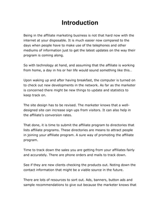 Introduction
Being in the affiliate marketing business is not that hard now with the
internet at your disposable. It is much easier now compared to the
days when people have to make use of the telephones and other
mediums of information just to get the latest updates on the way their
program is coming along.
So with technology at hand, and assuming that the affiliate is working
from home, a day in his or her life would sound something like this…
Upon waking up and after having breakfast, the computer is turned on
to check out new developments in the network. As far as the marketer
is concerned there might be new things to update and statistics to
keep track on.
The site design has to be revised. The marketer knows that a well-
designed site can increase sign ups from visitors. It can also help in
the affiliate’s conversion rates.
That done, it is time to submit the affiliate program to directories that
lists affiliate programs. These directories are means to attract people
in joining your affiliate program. A sure way of promoting the affiliate
program.
Time to track down the sales you are getting from your affiliates fairly
and accurately. There are phone orders and mails to track down.
See if they are new clients checking the products out. Noting down the
contact information that might be a viable source in the future.
There are lots of resources to sort out. Ads, banners, button ads and
sample recommendations to give out because the marketer knows that
 
